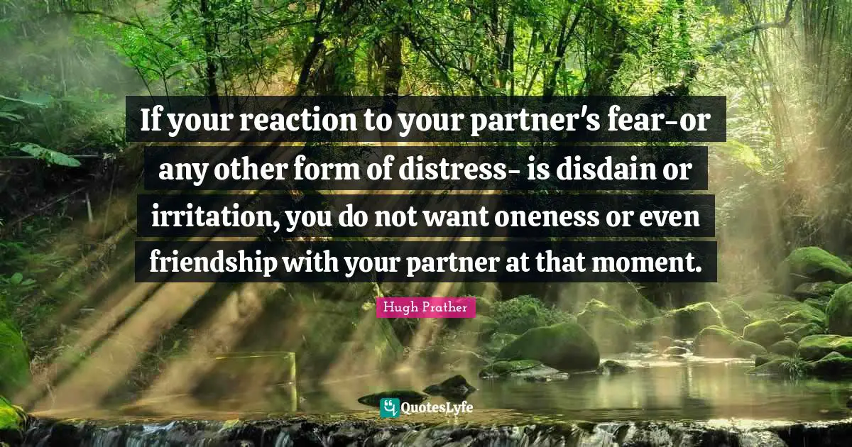 If your reaction to your partner's fear-or any other form of distress- is disdain or irritation, you do not want oneness or even friendship with your partner at that moment.