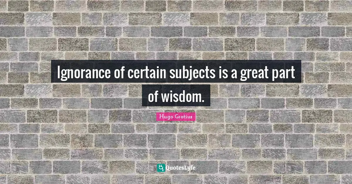 Ignorance of certain subjects is a great part of wisdom.