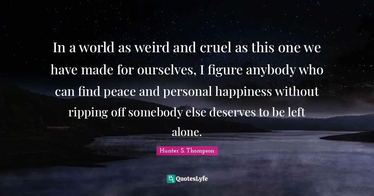 In a world as weird and cruel as this one we have made for ourselves, I figure anybody who can find peace and personal happiness without ripping off somebody else deserves to be left alone.