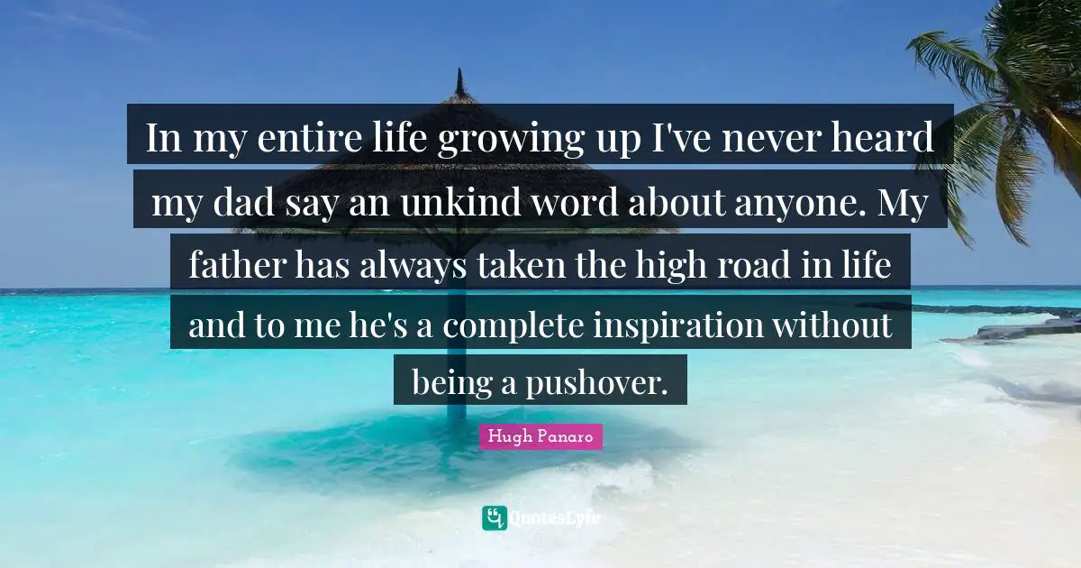 In my entire life growing up I've never heard my dad say an unkind word about anyone. My father has always taken the high road in life and to me he's a complete inspiration without being a pushover.