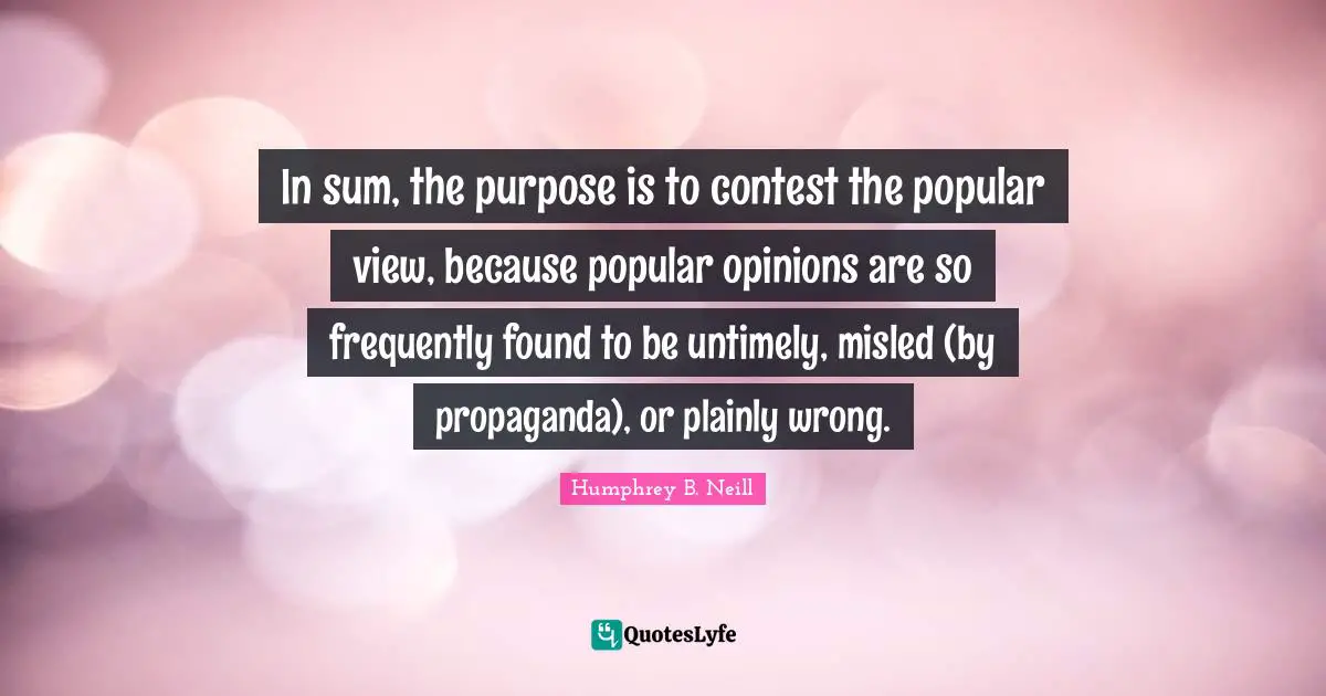 In sum, the purpose is to contest the popular view, because popular opinions are so frequently found to be untimely, misled (by propaganda), or plainly wrong.