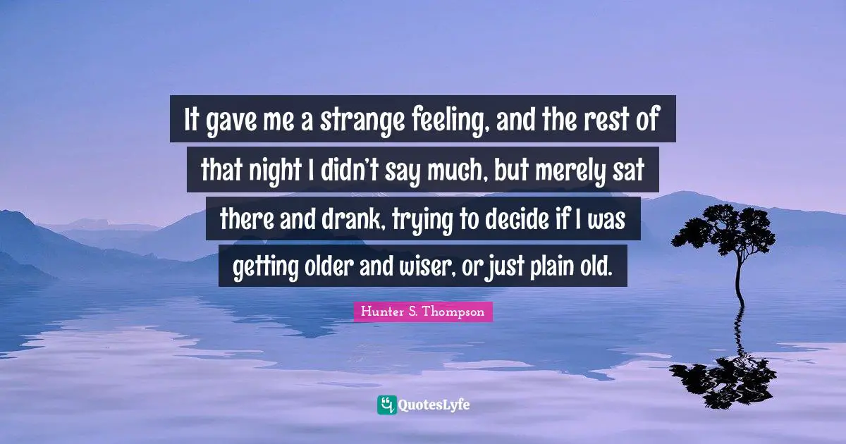 It gave me a strange feeling, and the rest of that night I didn’t say much, but merely sat there and drank, trying to decide if I was getting older and wiser, or just plain old.