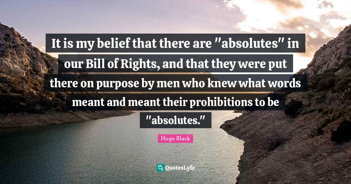 It is my belief that there are "absolutes" in our Bill of Rights, and that they were put there on purpose by men who knew what words meant and meant their prohibitions to be "absolutes."