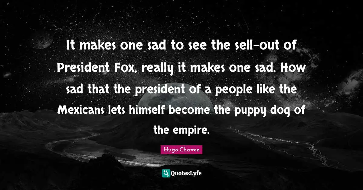 It makes one sad to see the sell-out of President Fox, really it makes one sad. How sad that the president of a people like the Mexicans lets himself become the puppy dog of the empire.