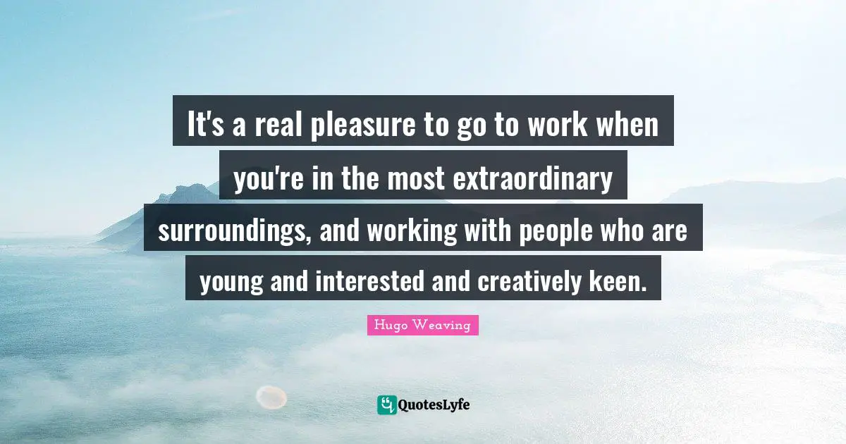 It's a real pleasure to go to work when you're in the most extraordinary surroundings, and working with people who are young and interested and creatively keen.
