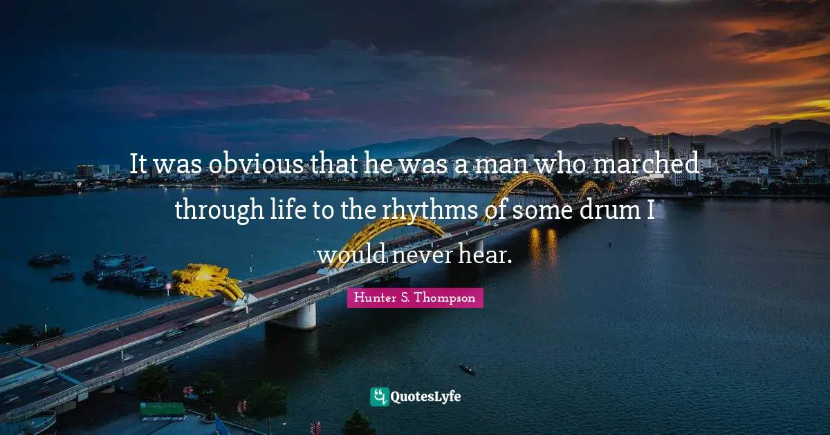 It was obvious that he was a man who marched through life to the rhythms of some drum I would never hear.