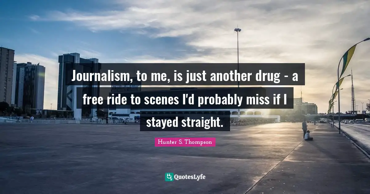Journalism, to me, is just another drug - a free ride to scenes I'd probably miss if I stayed straight.