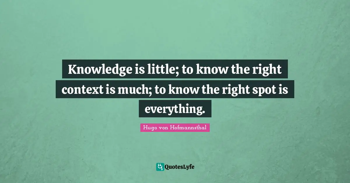 Knowledge is little; to know the right context is much; to know the right spot is everything.