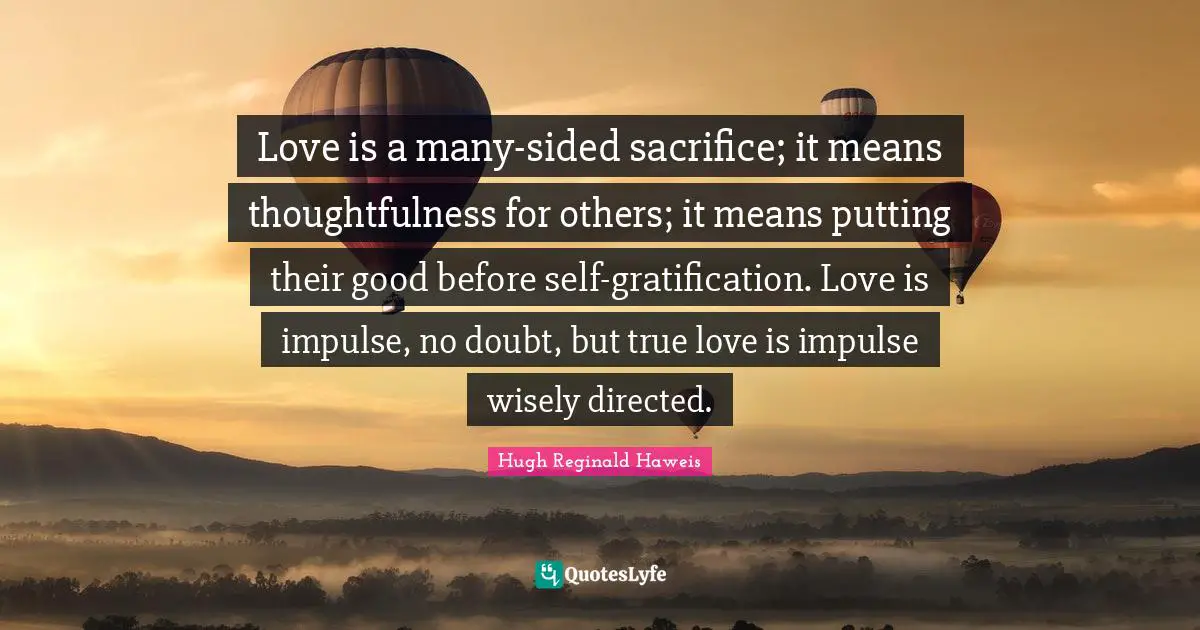 Love is a many-sided sacrifice; it means thoughtfulness for others; it means putting their good before self-gratification. Love is impulse, no doubt, but true love is impulse wisely directed.