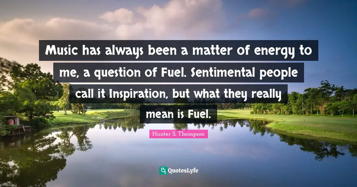 Music has always been a matter of energy to me, a question of Fuel. Sentimental people call it Inspiration, but what they really mean is Fuel.