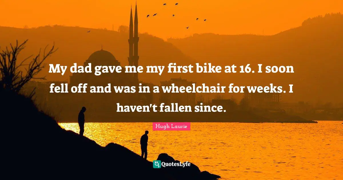 Hugh Laurie Quotes: "My dad gave me my first bike at 16. I soon fell off and was in a wheelchair for weeks. I haven't fallen since."