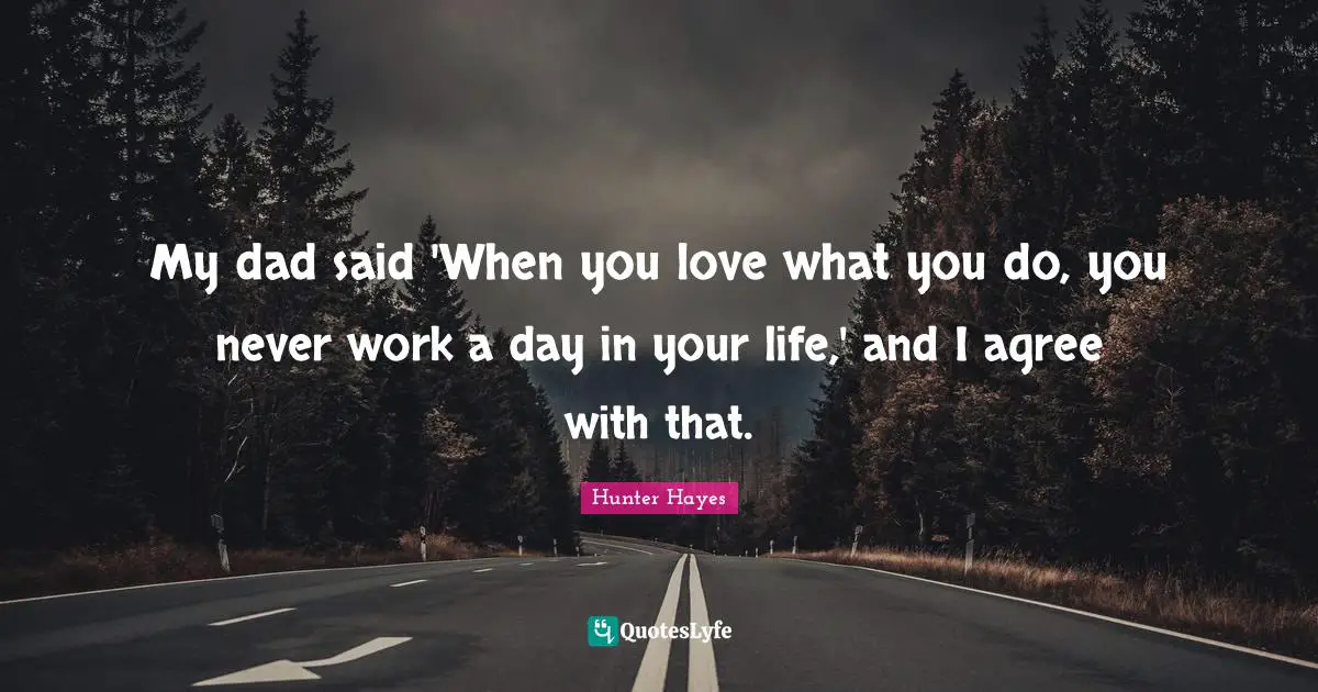 My dad said 'When you love what you do, you never work a day in your life,' and I agree with that.