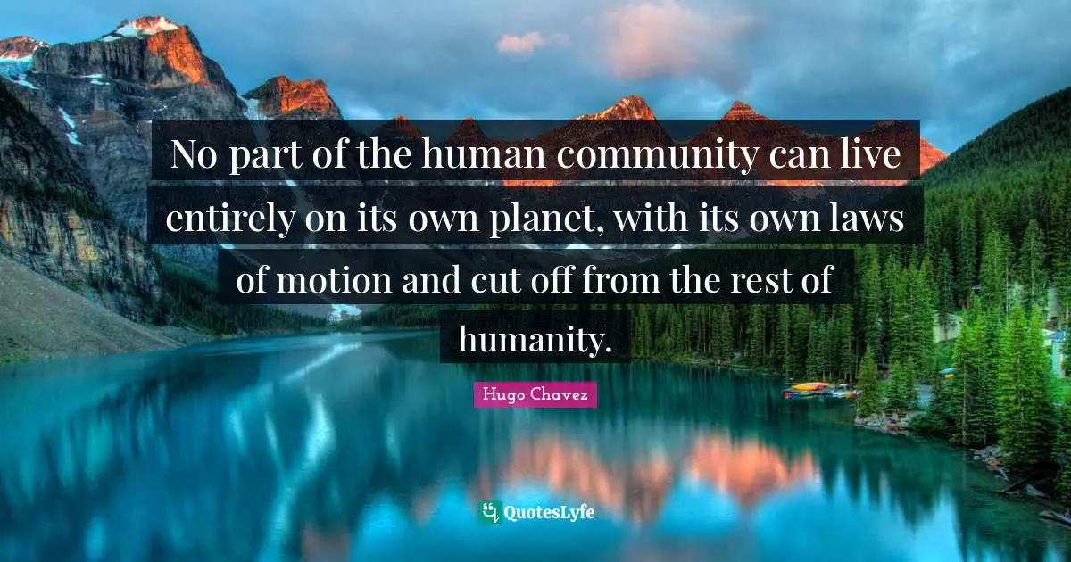 Hugo Chavez Quotes: "No part of the human community can live entirely on its own planet, with its own laws of motion and cut off from the rest of humanity."