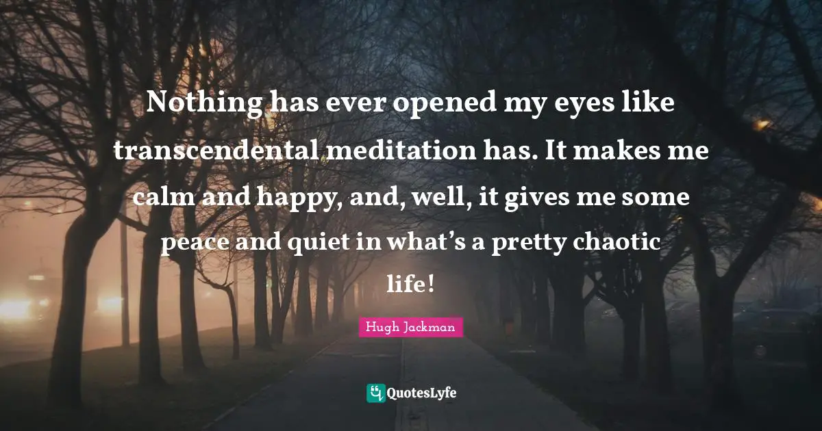 Nothing has ever opened my eyes like transcendental meditation has. It makes me calm and happy, and, well, it gives me some peace and quiet in what’s a pretty chaotic life!