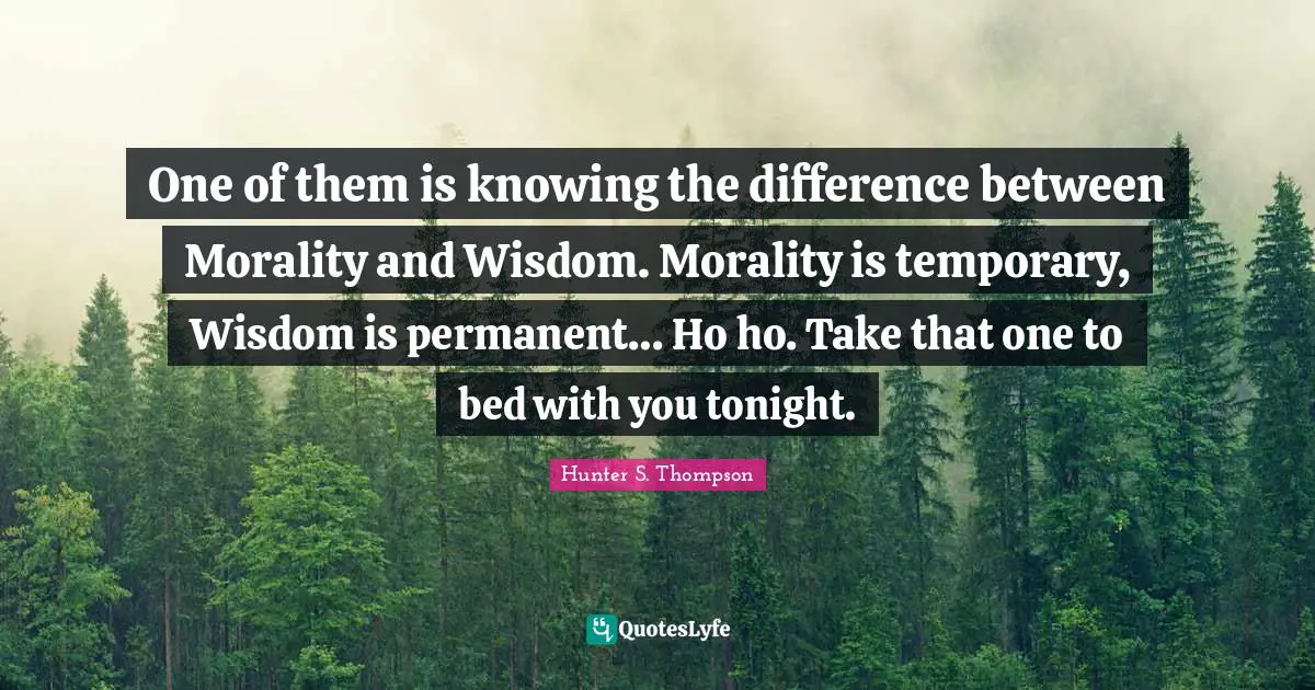 One of them is knowing the difference between Morality and Wisdom. Morality is temporary, Wisdom is permanent… Ho ho. Take that one to bed with you tonight.