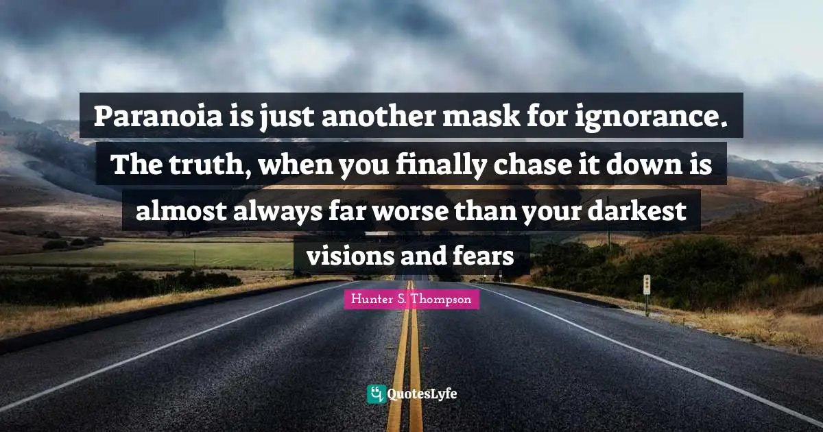 Paranoia is just another mask for ignorance. The truth, when you finally chase it down is almost always far worse than your darkest visions and fears