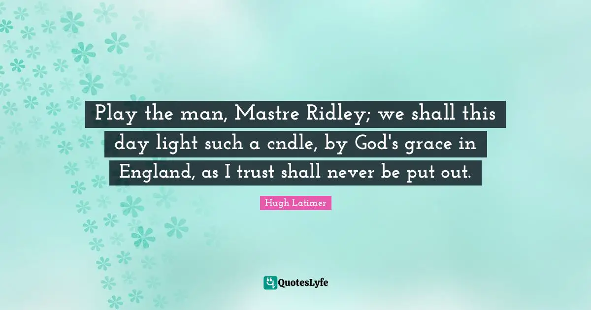 Play the man, Mastre Ridley; we shall this day light such a cndle, by God's grace in England, as I trust shall never be put out.