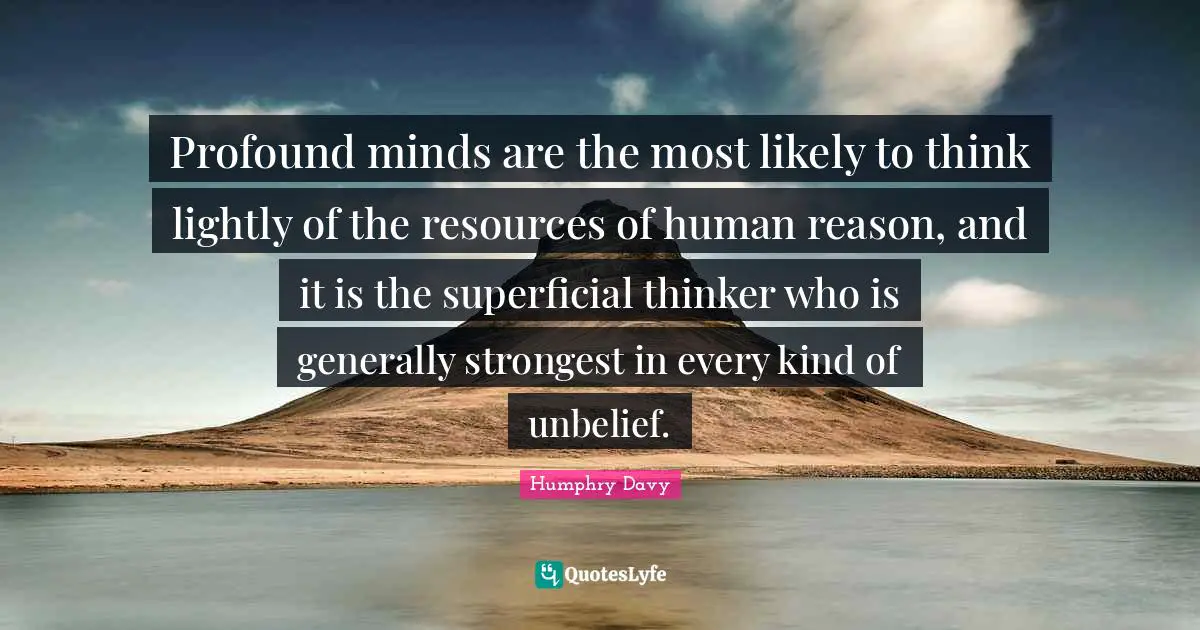 Humphry Davy Quotes: Profound minds are the most likely to think lightly of the resources of human reason, and it is the superficial thinker who is generally strongest in every kind of unbelief.