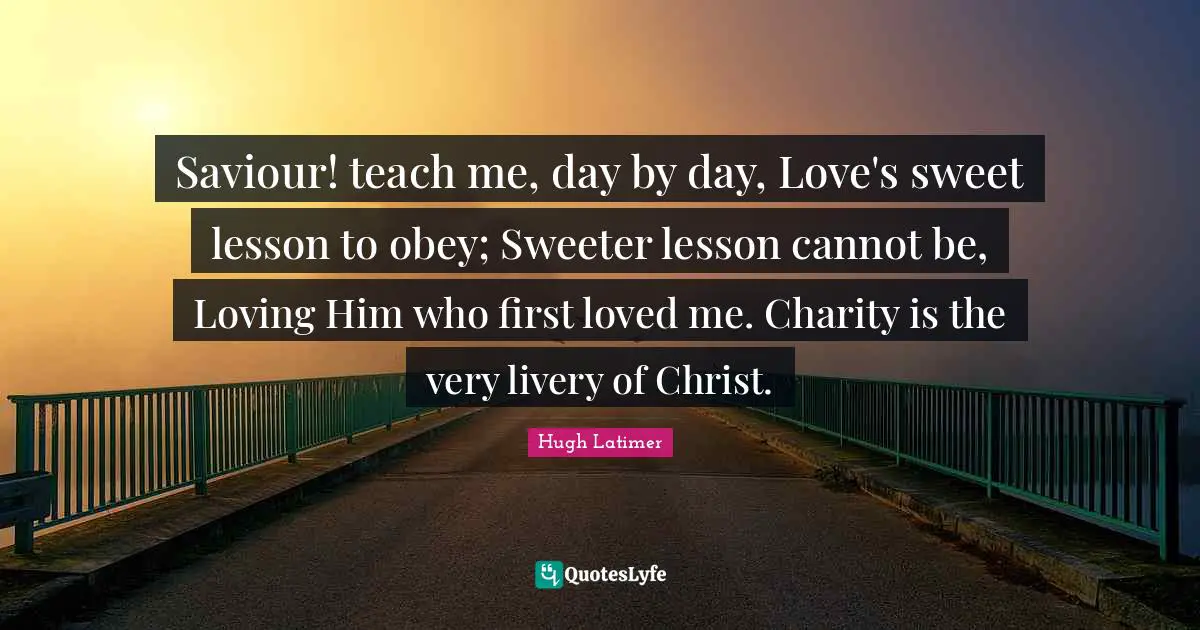 Saviour Quotes: "Saviour! teach me, day by day, Love's sweet lesson to obey; Sweeter lesson cannot be, Loving Him who first loved me. Charity is the very livery of Christ."
