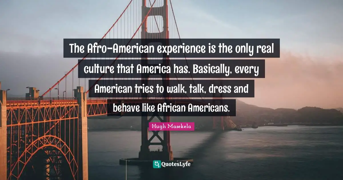 The Afro-American experience is the only real culture that America has. Basically, every American tries to walk, talk, dress and behave like African Americans.
