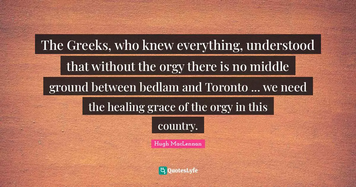 The Greeks, who knew everything, understood that without the orgy there is no middle ground between bedlam and Toronto ... we need the healing grace of the orgy in this country.