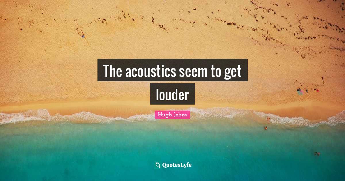 The acoustics seem to get louder... Quote by Hugh Johns QuotesLyfe