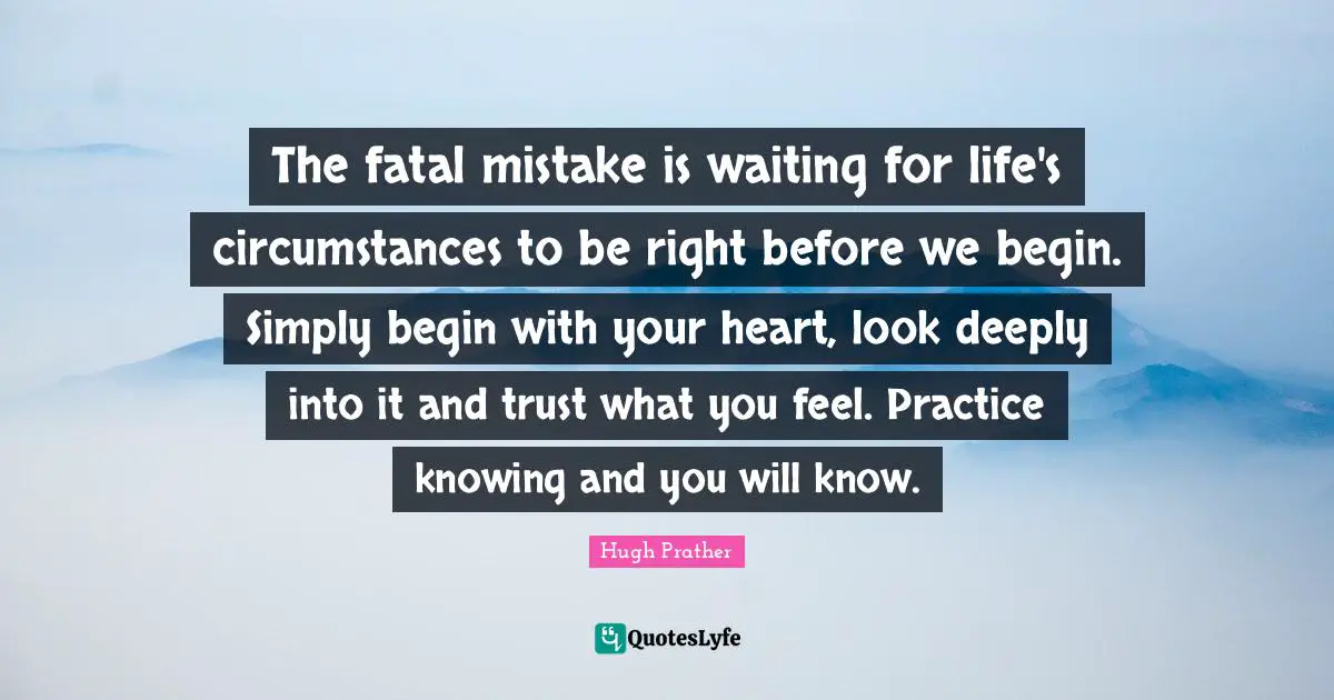 The fatal mistake is waiting for life's circumstances to be right before we begin. Simply begin with your heart, look deeply into it and trust what you feel. Practice knowing and you will know.