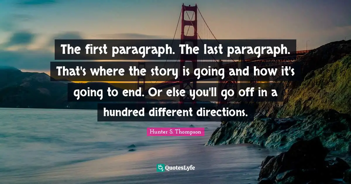 The first paragraph. The last paragraph. That's where the story is going and how it's going to end. Or else you'll go off in a hundred different directions.