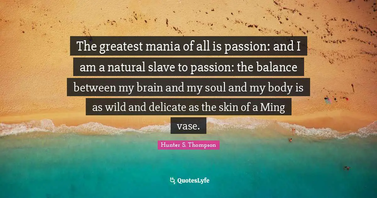 The greatest mania of all is passion: and I am a natural slave to passion: the balance between my brain and my soul and my body is as wild and delicate as the skin of a Ming vase.