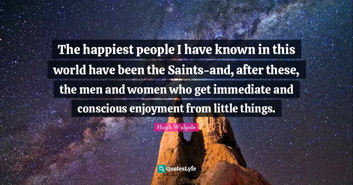 The happiest people I have known in this world have been the Saints-and, after these, the men and women who get immediate and conscious enjoyment from little things.