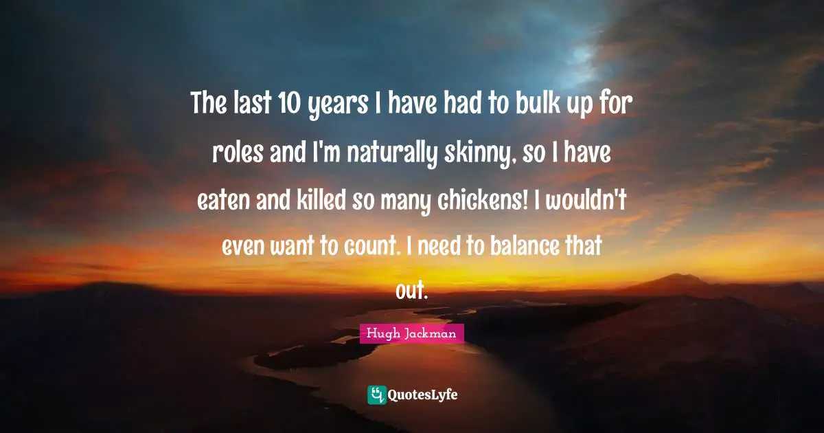 The last 10 years I have had to bulk up for roles and I'm naturally skinny, so I have eaten and killed so many chickens! I wouldn't even want to count. I need to balance that out.