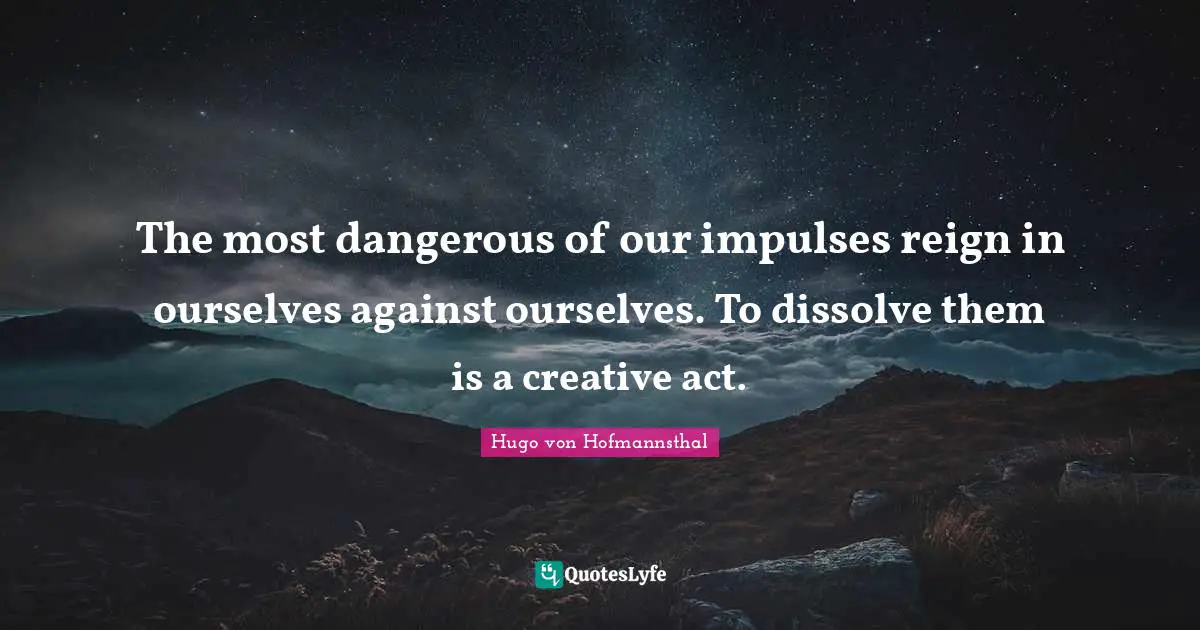 The most dangerous of our impulses reign in ourselves against ourselves. To dissolve them is a creative act.