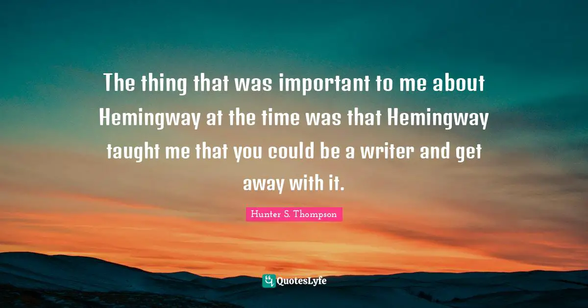 The thing that was important to me about Hemingway at the time was that Hemingway taught me that you could be a writer and get away with it.