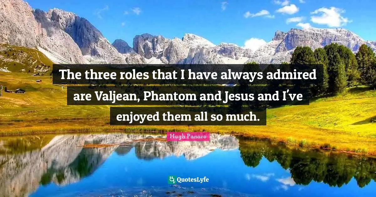 The three roles that I have always admired are Valjean, Phantom and Jesus and I've enjoyed them all so much.