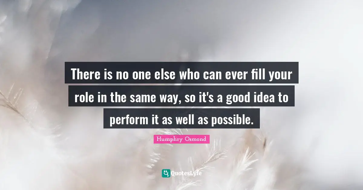 There is no one else who can ever fill your role in the same way, so it's a good idea to perform it as well as possible.