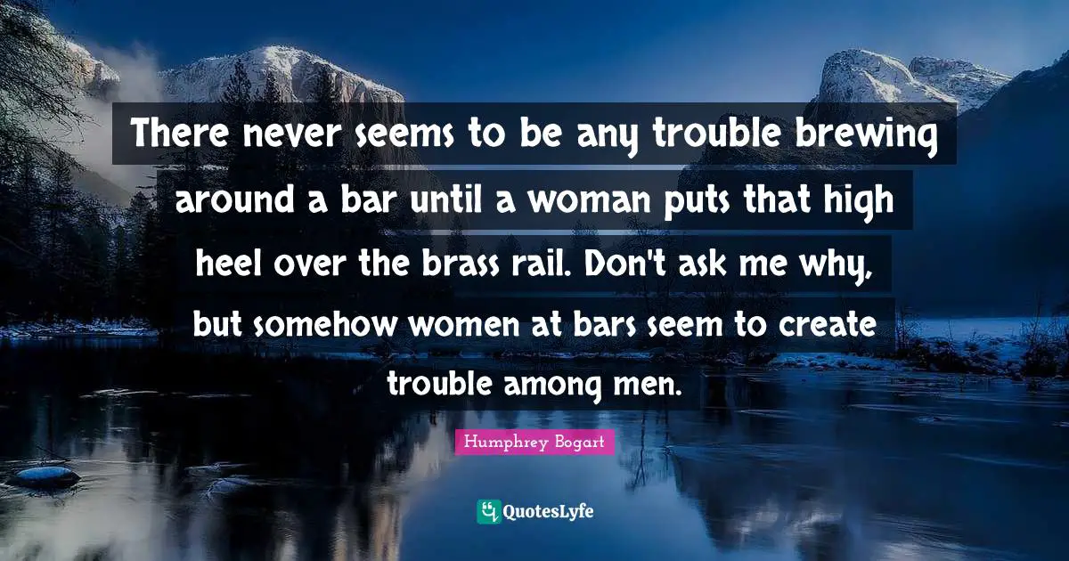 Humphrey Bogart Quotes: "There never seems to be any trouble brewing around a bar until a woman puts that high heel over the brass rail. Don't ask me why, but somehow women at bars seem to create trouble among men."
