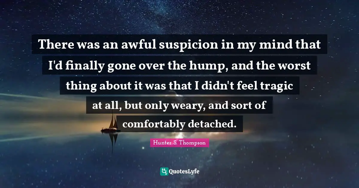 Weary Quotes: "There was an awful suspicion in my mind that I'd finally gone over the hump, and the worst thing about it was that I didn't feel tragic at all, but only weary, and sort of comfortably detached."