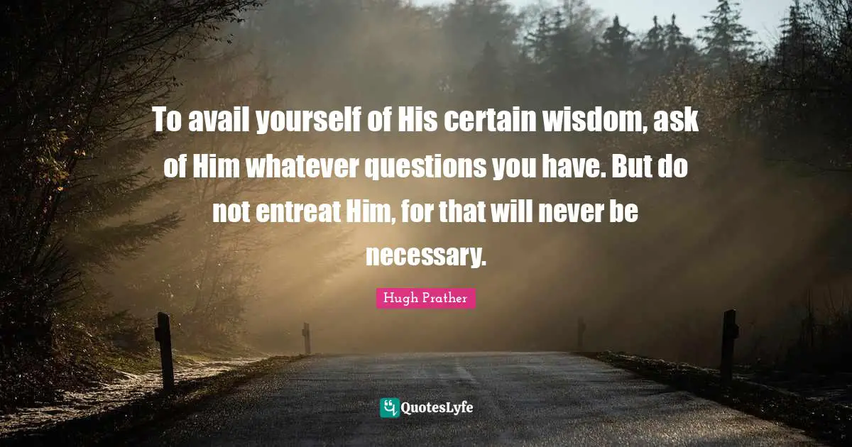 To avail yourself of His certain wisdom, ask of Him whatever questions you have. But do not entreat Him, for that will never be necessary.