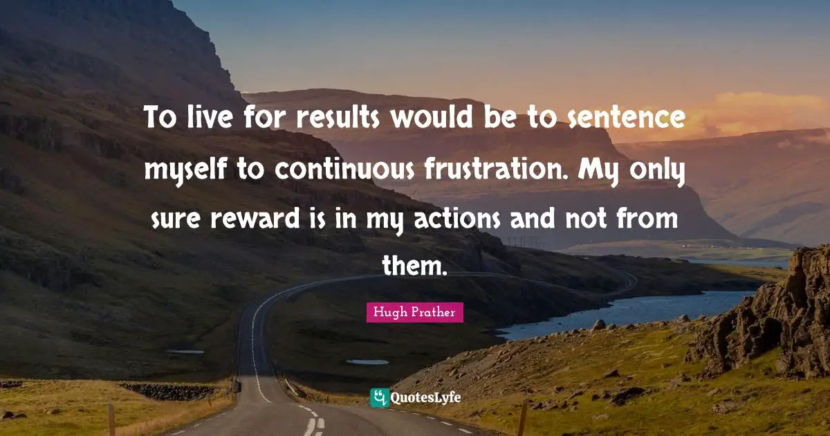 To live for results would be to sentence myself to continuous frustration. My only sure reward is in my actions and not from them.