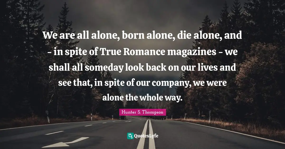 We are all alone, born alone, die alone, and - in spite of True Romance magazines - we shall all someday look back on our lives and see that, in spite of our company, we were alone the whole way.