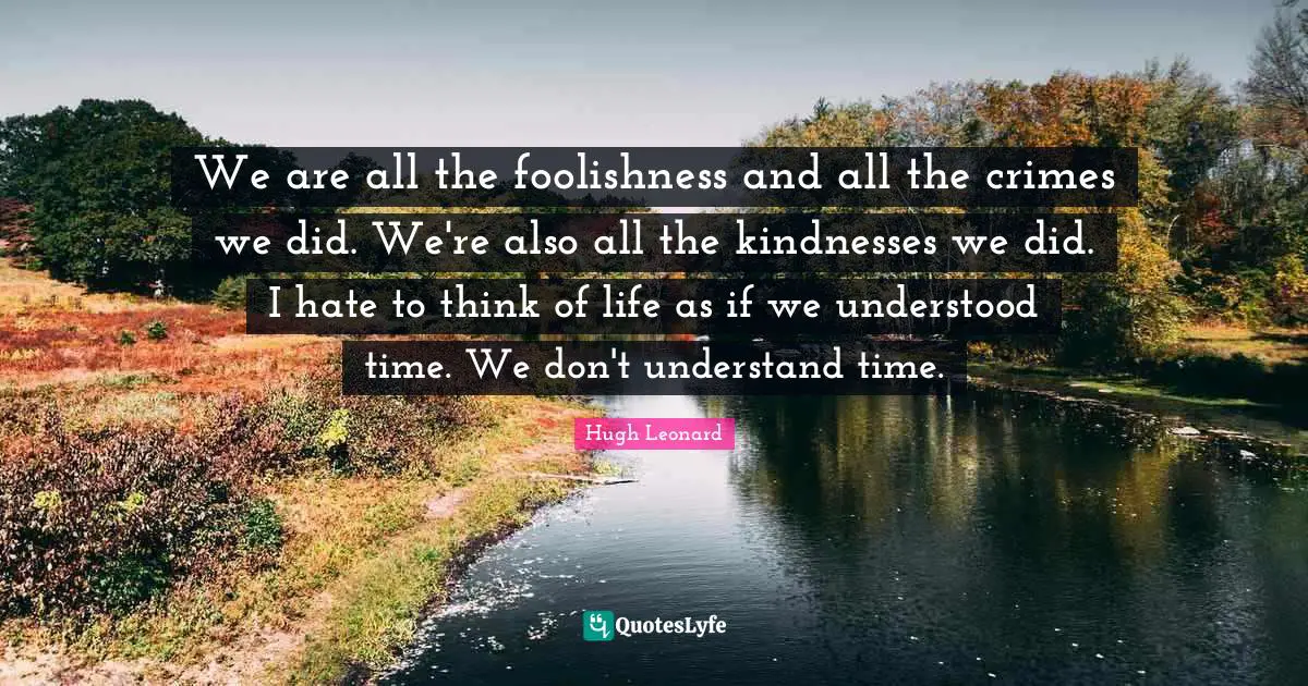 We are all the foolishness and all the crimes we did. We're also all the kindnesses we did. I hate to think of life as if we understood time. We don't understand time.