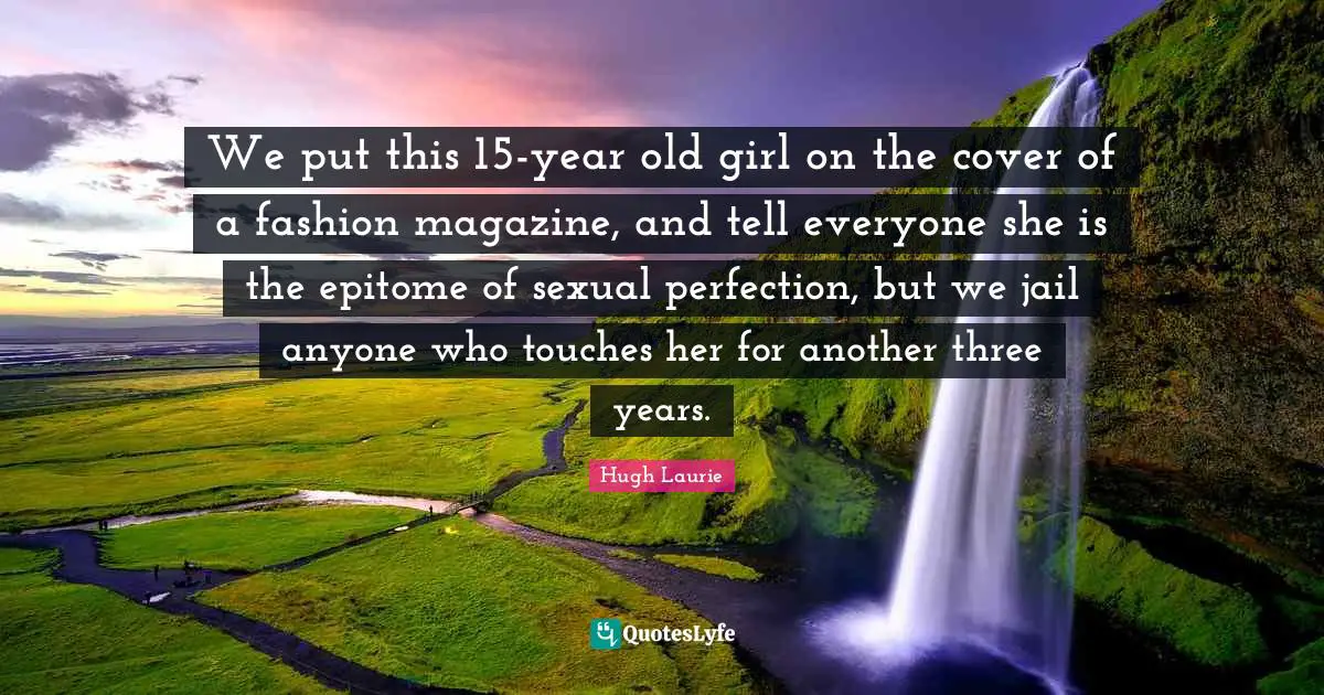 Hugh Laurie Quotes: "We put this 15-year old girl on the cover of a fashion magazine, and tell everyone she is the epitome of sexual perfection, but we jail anyone who touches her for another three years."