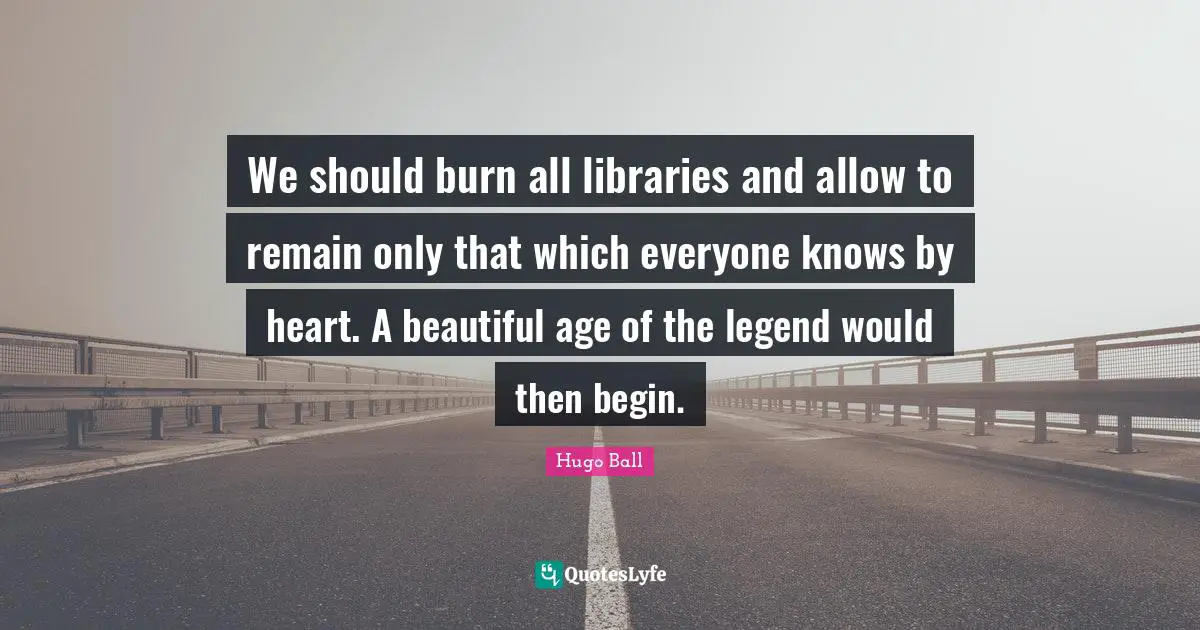 We should burn all libraries and allow to remain only that which everyone knows by heart. A beautiful age of the legend would then begin.