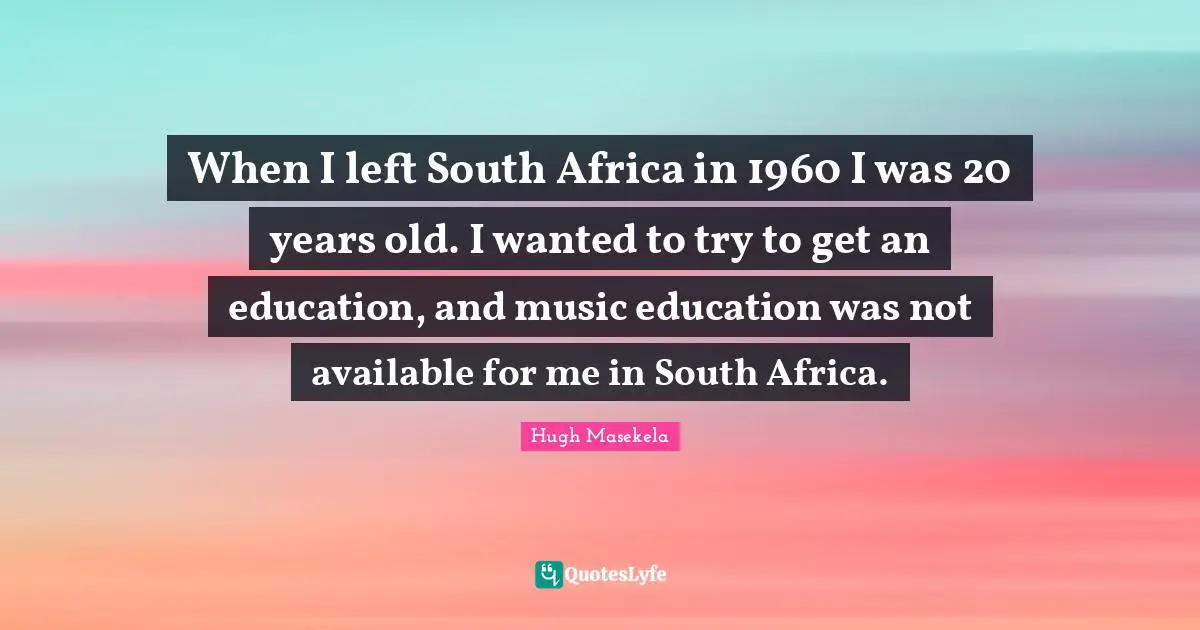 When I left South Africa in 1960 I was 20 years old. I wanted to try to get an education, and music education was not available for me in South Africa.