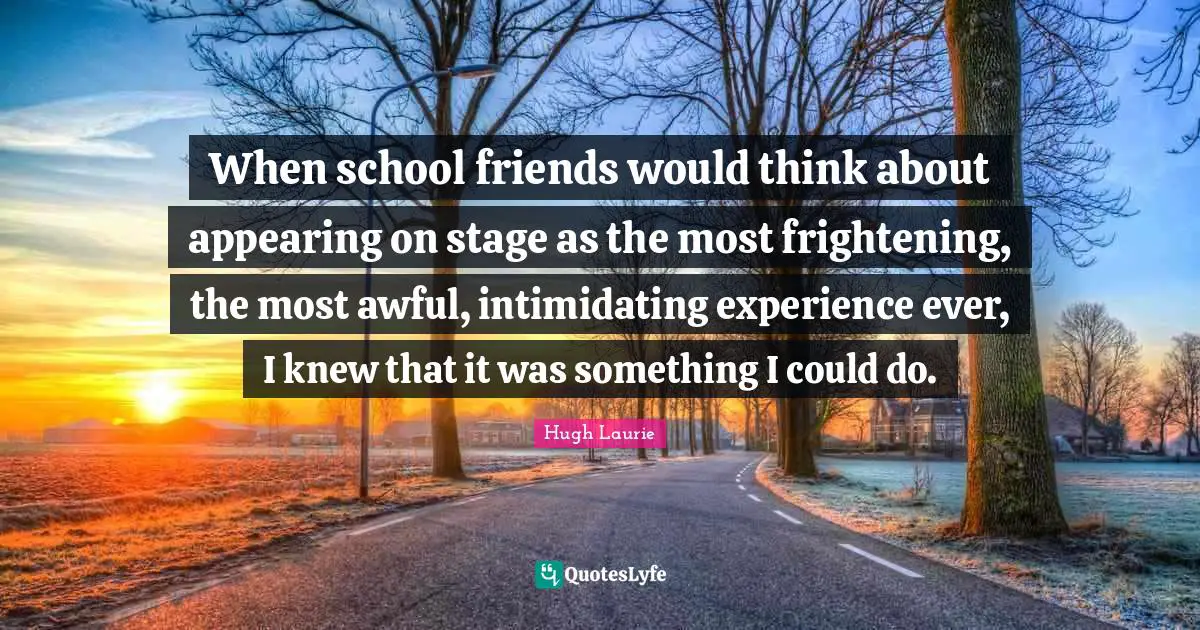 Hugh Laurie Quotes: "When school friends would think about appearing on stage as the most frightening, the most awful, intimidating experience ever, I knew that it was something I could do."