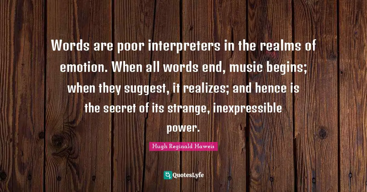 Hugh Reginald Haweis Quotes: "Words are poor interpreters in the realms of emotion. When all words end, music begins; when they suggest, it realizes; and hence is the secret of its strange, inexpressible power."
