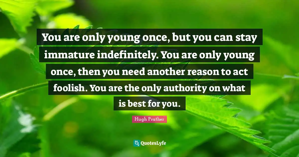 You are only young once, but you can stay immature indefinitely. You are only young once, then you need another reason to act foolish. You are the only authority on what is best for you.