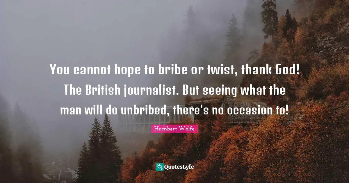 You cannot hope to bribe or twist, thank God! The British journalist. But seeing what the man will do unbribed, there's no occasion to!