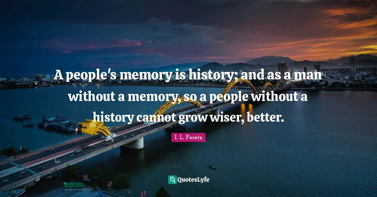 A people's memory is history; and as a man without a memory, so a people without a history cannot grow wiser, better.