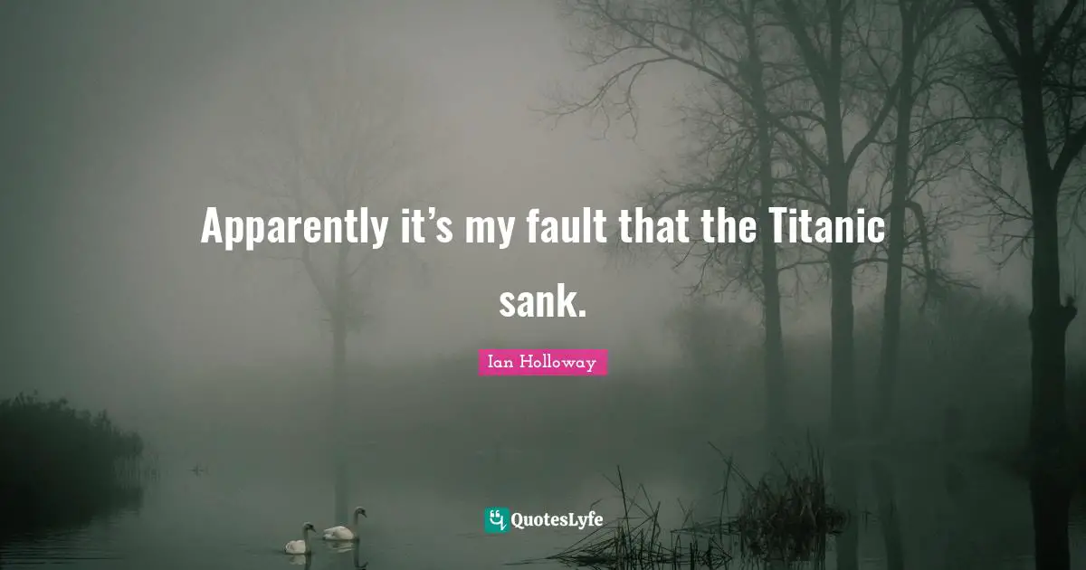 Apparently it’s my fault that the Titanic sank.